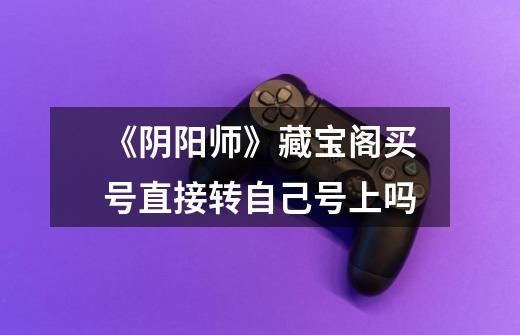 《阴阳师》藏宝阁买号直接转自己号上吗-第1张-游戏信息-龙启网