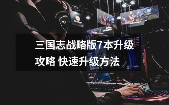 三国志战略版7本升级攻略 快速升级方法-第1张-游戏信息-龙启网