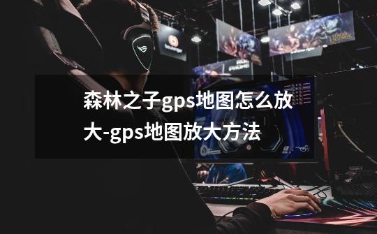 森林之子gps地图怎么放大-gps地图放大方法-第1张-游戏信息-龙启网