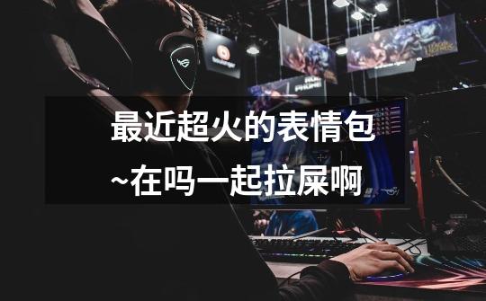 最近超火的表情包~在吗一起拉屎啊-第1张-游戏信息-龙启网