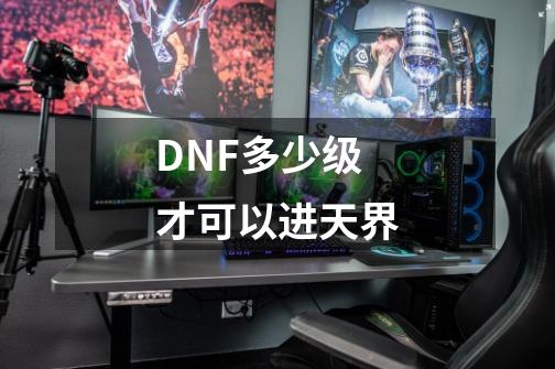 DNF多少级才可以进天界-第1张-游戏信息-龙启网