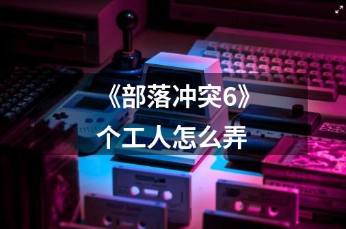 《部落冲突6》个工人怎么弄-第1张-游戏信息-龙启网