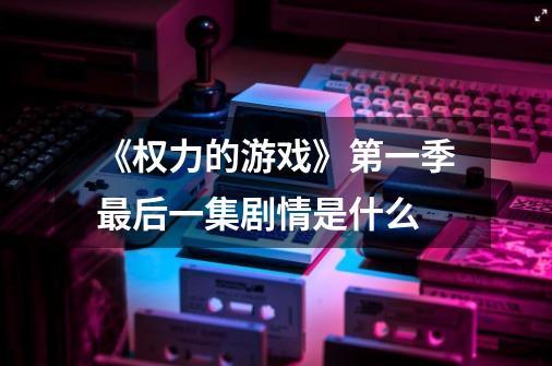 《权力的游戏》第一季最后一集剧情是什么-第1张-游戏信息-龙启网