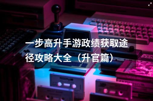 一步高升手游政绩获取途径攻略大全(升官篇)-第1张-游戏信息-龙启网