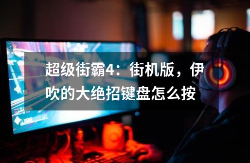 超级街霸4：街机版，伊吹的大绝招键盘怎么按-第1张-游戏信息-龙启网