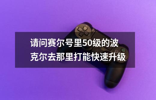 请问赛尔号里50级的波克尔去那里打能快速升级-第1张-游戏信息-龙启网