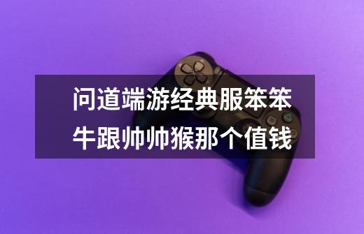 问道端游经典服笨笨牛跟帅帅猴那个值钱-第1张-游戏信息-龙启网