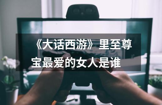 《大话西游》里至尊宝最爱的女人是谁-第1张-游戏信息-龙启网