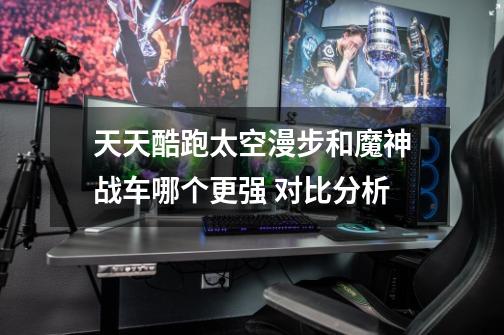 天天酷跑太空漫步和魔神战车哪个更强 对比分析-第1张-游戏信息-龙启网