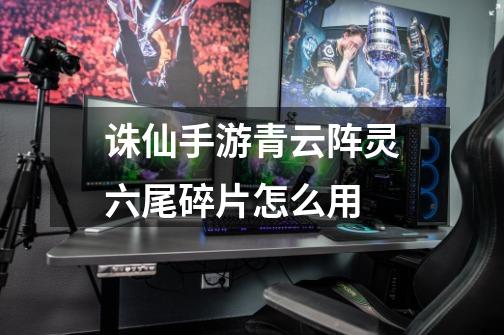 诛仙手游青云阵灵六尾碎片怎么用-第1张-游戏信息-龙启网