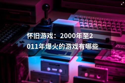 怀旧游戏:2000年至2011年爆火的游戏有哪些-第1张-游戏信息-龙启网