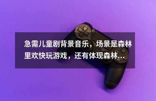 急需儿童剧背景音乐,场景是森林里欢快玩游戏,还有体现森林原野的轻音乐-第1张-游戏信息-龙启网
