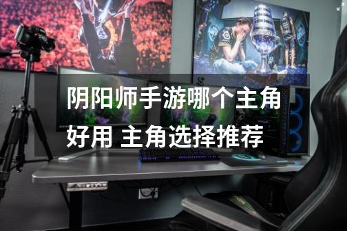 阴阳师手游哪个主角好用 主角选择推荐-第1张-游戏信息-龙启网