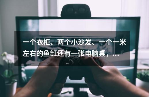 一个衣柜、两个小沙发、一个一米左右的鱼缸还有一张电脑桌，叫快狗打车过来拉的话，需要选哪种车型-第1张-游戏信息-龙启网