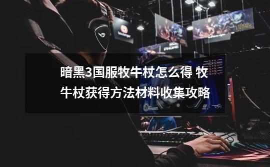 暗黑3国服牧牛杖怎么得 牧牛杖获得方法材料收集攻略-第1张-游戏信息-龙启网