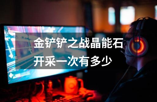 金铲铲之战晶能石开采一次有多少-第1张-游戏信息-龙启网