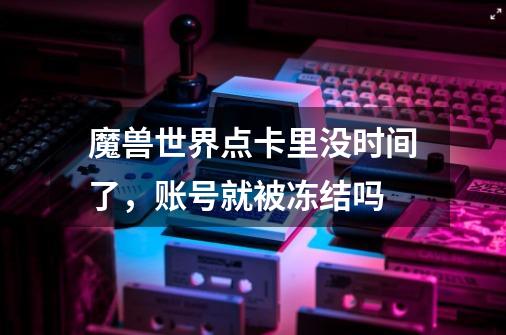 魔兽世界点卡里没时间了，账号就被冻结吗-第1张-游戏信息-龙启网