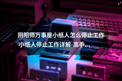 阴阳师万事屋小纸人怎么停止工作 小纸人停止工作详解-高手进阶-安族网-第1张-游戏信息-龙启网