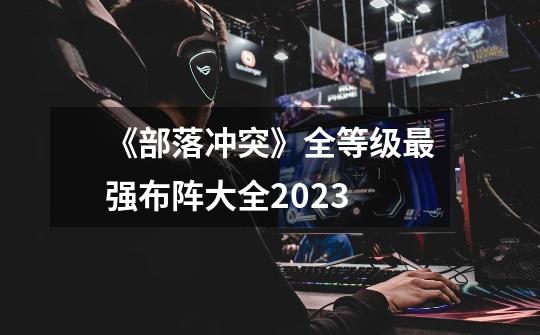 《部落冲突》全等级最强布阵大全2023-第1张-游戏信息-龙启网