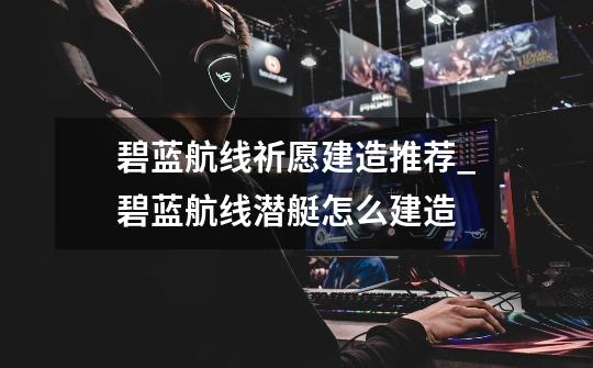 碧蓝航线祈愿建造推荐_碧蓝航线潜艇怎么建造-第1张-游戏信息-龙启网