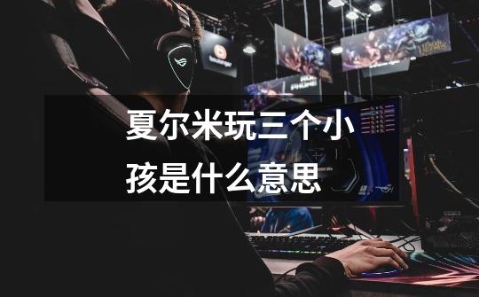 夏尔米玩三个小孩是什么意思-第1张-游戏信息-龙启网