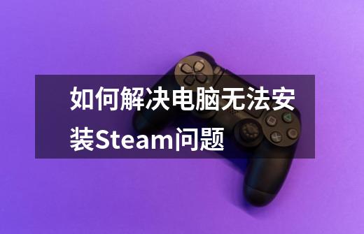 如何解决电脑无法安装Steam问题-第1张-游戏信息-龙启网