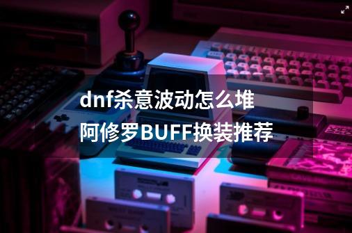 dnf杀意波动怎么堆 阿修罗BUFF换装推荐-第1张-游戏信息-龙启网
