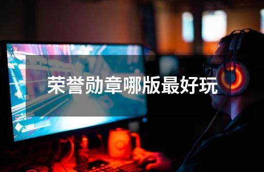 荣誉勋章哪版最好玩-第1张-游戏信息-龙启网