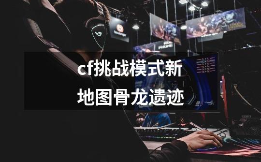 cf挑战模式新地图骨龙遗迹-第1张-游戏信息-龙启网