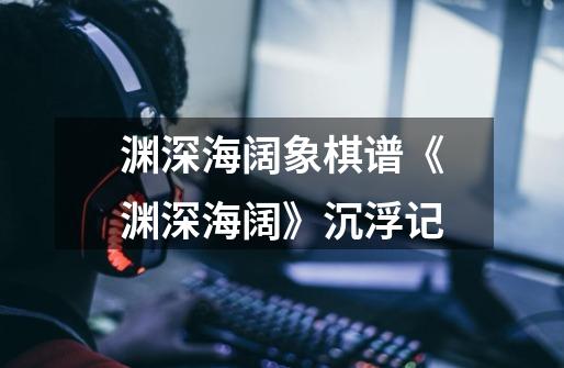 渊深海阔象棋谱《渊深海阔》沉浮记-第1张-游戏信息-龙启网