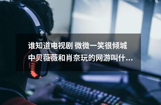 谁知道电视剧 微微一笑很倾城 中贝薇薇和肖奈玩的网游叫什么名字啊-第1张-游戏信息-龙启网