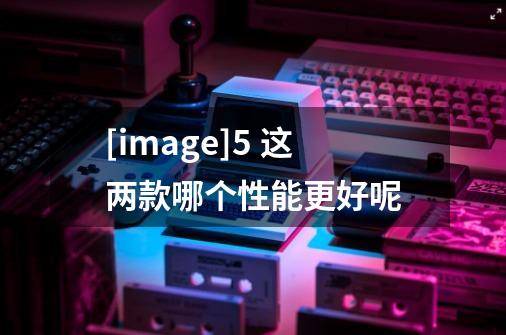 [image]5 这两款哪个性能更好呢-第1张-游戏信息-龙启网