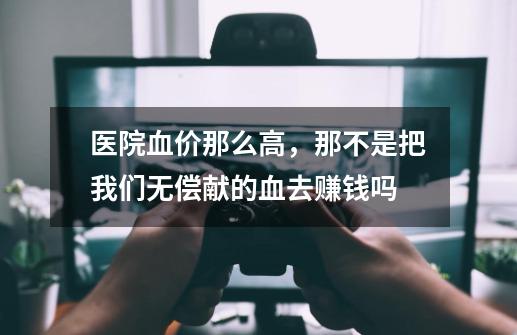 医院血价那么高,那不是把我们无偿献的血去赚钱吗-第1张-游戏信息-龙启网