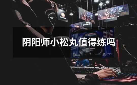 阴阳师小松丸值得练吗-第1张-游戏信息-龙启网