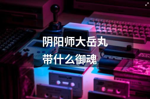 阴阳师大岳丸带什么御魂-第1张-游戏信息-龙启网