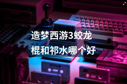 造梦西游3蛟龙棍和祁水哪个好-第1张-游戏信息-龙启网