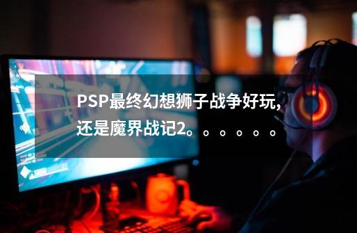 PSP最终幻想狮子战争好玩,还是魔界战记2。。。。。。-第1张-游戏信息-龙启网