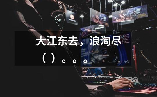 大江东去，浪淘尽（  ）。。。-第1张-游戏信息-龙启网