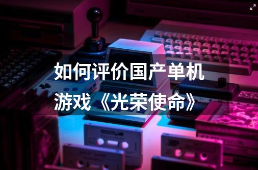 如何评价国产单机游戏《光荣使命》-第1张-游戏信息-龙启网