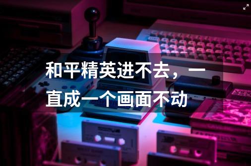 和平精英进不去，一直成一个画面不动-第1张-游戏信息-龙启网