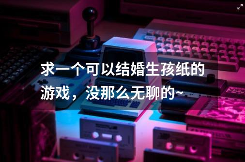 求一个可以结婚生孩纸的游戏，没那么无聊的~-第1张-游戏信息-龙启网