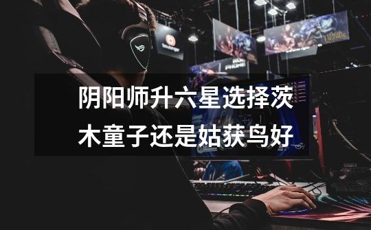 阴阳师升六星选择茨木童子还是姑获鸟好-第1张-游戏信息-龙启网