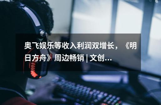 奥飞娱乐等收入利润双增长,《明日方舟》周边畅销 | 文创潮周汇第122期-第1张-游戏信息-龙启网