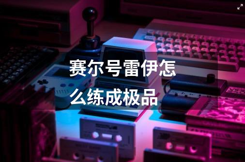 赛尔号雷伊怎么练成极品-第1张-游戏信息-龙启网