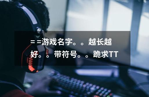= =游戏名字。。越长越好。。带符号。。跪求T.T-第1张-游戏信息-龙启网