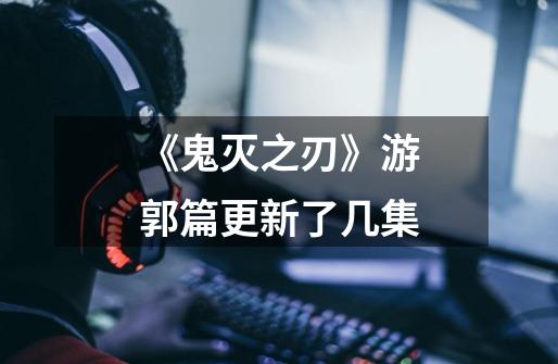 《鬼灭之刃》游郭篇更新了几集-第1张-游戏信息-龙启网