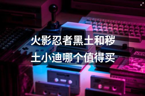 火影忍者黑土和秽土小迪哪个值得买-第1张-游戏信息-龙启网