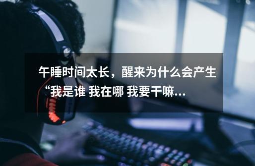 午睡时间太长,醒来为什么会产生“我是谁 我在哪 我要干嘛”的灵魂拷问-第1张-游戏信息-龙启网