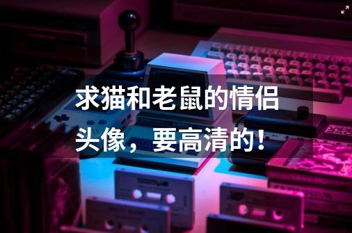 求猫和老鼠的情侣头像,要高清的!-第1张-游戏信息-龙启网