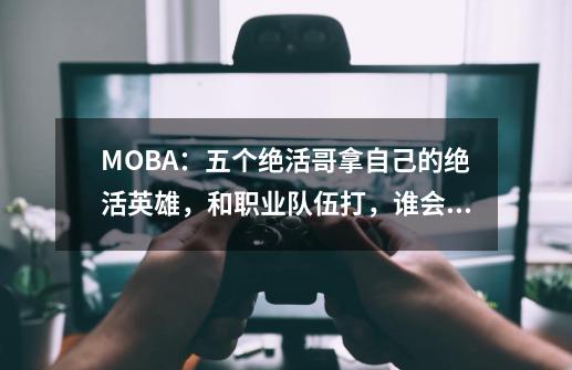 MOBA:五个绝活哥拿自己的绝活英雄,和职业队伍打,谁会赢-第1张-游戏信息-龙启网